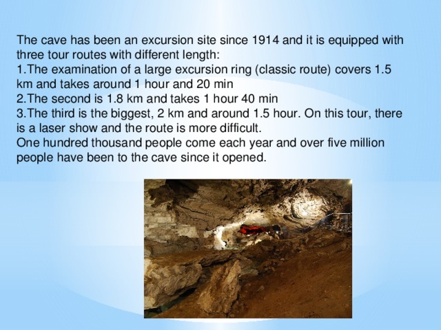 The cave has been an excursion site since 1914 and it is equipped with three tour routes with different length: 1.The examination of a large excursion ring (classic route) covers 1.5 km and takes around 1 hour and 20 min 2.The second is 1.8 km and takes 1 hour 40 min 3.The third is the biggest, 2 km and around 1.5 hour. On this tour, there is a laser show and the route is more difficult. One hundred thousand people come each year and over five million people have been to the cave since it opened.