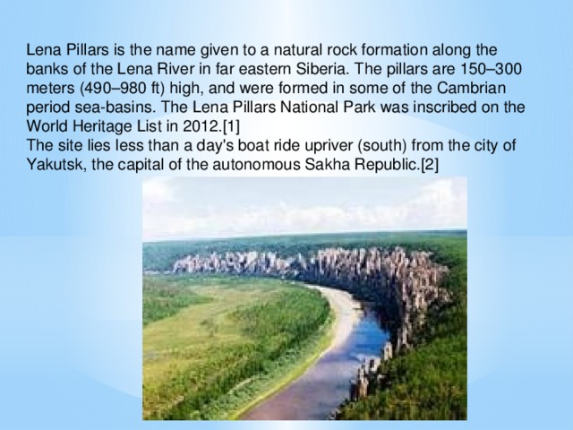 Lena Pillars is the name given to a natural rock formation along the banks of the Lena River in far eastern Siberia. The pillars are 150–300 meters (490–980 ft) high, and were formed in some of the Cambrian period sea-basins. The Lena Pillars National Park was inscribed on the World Heritage List in 2012.[1] The site lies less than a day's boat ride upriver (south) from the city of Yakutsk, the capital of the autonomous Sakha Republic.[2]