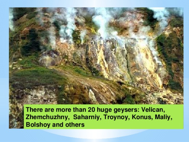 There are more than 20 huge geysers: Velican, Zhemchuzhny, Saharniy, Troynoy, Konus, Maliy, Bolshoy and others