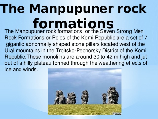 The Manpupuner rock formations  The Manpupuner rock formations or the Seven Strong Men Rock Formations or Poles of the Komi Republic are a set of 7  gigantic abnormally shaped stone pillars located west of the Ural mountains in the Troitsko-Pechorsky District of the Komi Republic.These monoliths are around 30 to 42 m high and jut out of a hilly plateau formed through the weathering effects of ice and winds.