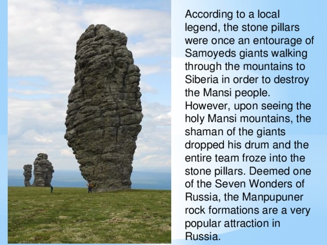 According to a local legend, the stone pillars were once an entourage of Samoyeds giants walking through the mountains to Siberia in order to destroy the Mansi people. However, upon seeing the holy Mansi mountains, the shaman of the giants dropped his drum and the entire team froze into the stone pillars. Deemed one of the Seven Wonders of Russia, the Manpupuner rock formations are a very popular attraction in Russia.