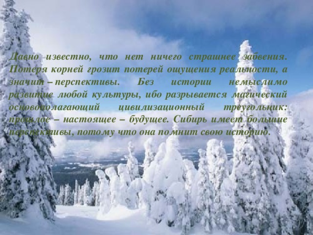 Давно известно, что нет ничего страшнее забвения. Потеря корней грозит потерей ощущения реальности, а значит  –  перспективы. Без истории немыслимо развитие любой культуры, ибо разрывается магический основополагающий цивилизационный треугольник: прошлое – настоящее – будущее. Сибирь имеет большие перспективы, потому что она помнит свою историю.