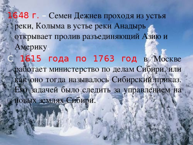 1648 г. – Семен Дежнев проходя из устья реки, Колыма в устье реки Анадырь открывает пролив разъединяющий Азию и Америку . С 1615 года по 1763 год в Москве работает министерство по делам Сибири, или как оно тогда называлось Сибирский приказ. Его задачей было следить за управлением на новых землях Сибири.