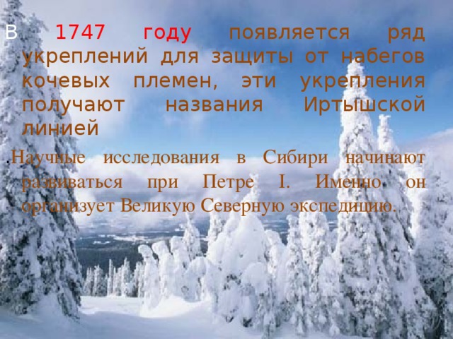 В 1747 году появляется ряд укреплений для защиты от набегов кочевых племен, эти укрепления получают названия Иртышской линией . Научные исследования в Сибири начинают развиваться при Петре I. Именно он организует Великую Северную экспедицию.