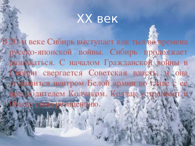 XX век В 20-м веке Сибирь выступает как тыл во времена русско-японской войны. Сибирь продолжает развиваться. С началом Гражданской войны в Сибири свергается Советская власть, и она становится центром Белой армии во главе с ее предводителем Колчаком. Колчак устраивает в Омске свою резиденцию.