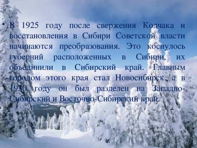 В 1925 году после свержения Колчака и восстановления в Сибири Советской власти начинаются преобразования. Это коснулось губерний расположенных в Сибири, их объединили в Сибирский край. Главным городом этого края стал Новосибирск, а в 1930 году он был разделен на Западно-Сибирский и Восточно-Сибирский край.