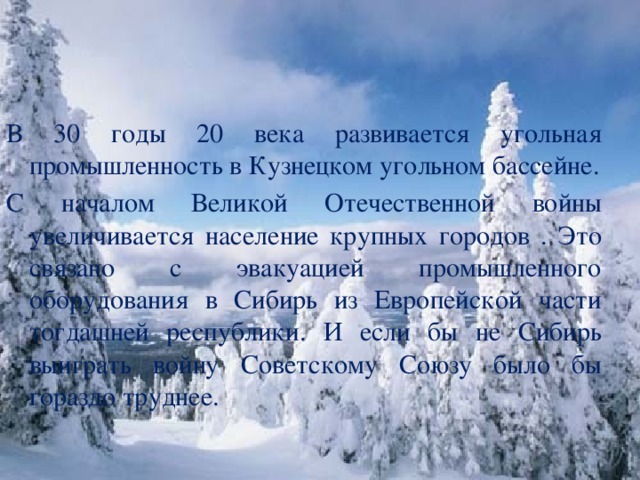 В 30 годы 20 века развивается угольная промышленность в Кузнецком угольном бассейне. С началом Великой Отечественной войны увеличивается население крупных городов . Это связано с эвакуацией промышленного оборудования в Сибирь из Европейской части тогдашней республики. И если бы не Сибирь выиграть войну Советскому Союзу было бы гораздо труднее.