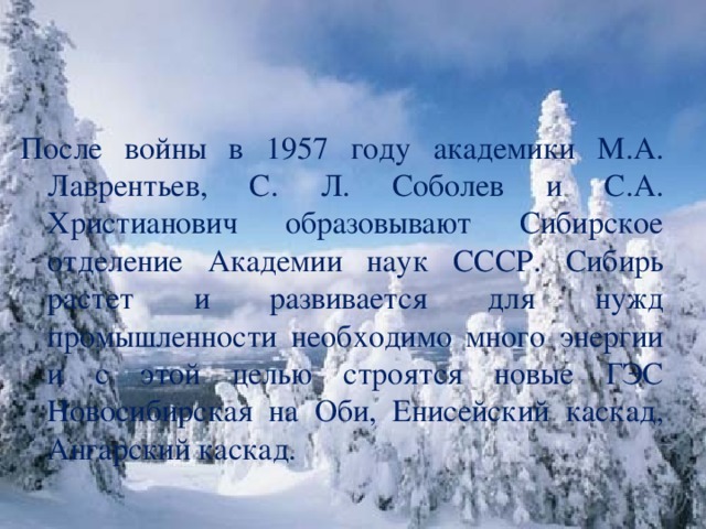 После войны в 1957 году академики М.А. Лаврентьев, С. Л. Соболев и С.А. Христианович образовывают Сибирское отделение Академии наук СССР. Сибирь растет и развивается для нужд промышленности необходимо много энергии и с этой целью строятся новые ГЭС Новосибирская на Оби, Енисейский каскад, Ангарский каскад.