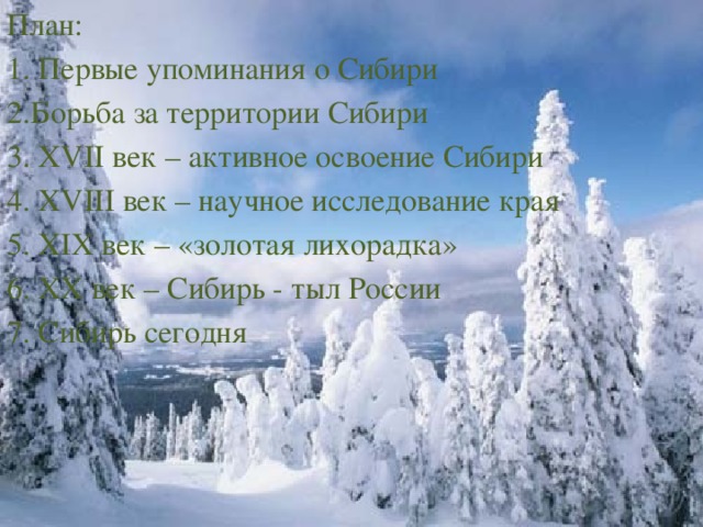 План: 1. Первые упоминания о Сибири 2.Борьба за территории Сибири 3. XVII век – активное освоение Сибири 4. XVIII век – научное исследование края 5. XIX век – «золотая лихорадка» 6. XX век – Сибирь - тыл России 7. Сибирь сегодня