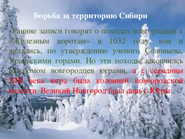 Борьба за территорию Сибири  Ранние записи говорят о походах новгородцев к «Железным воротам» в 1032 году, кои и являлись, по утверждению ученого Соловьева, Уральскими горами. Но эти походы закончилсь разгромом новгородцев юграми, а с середины XIII века югра была колонией новгородской волости. Великий Новгород брал дань с Югры .