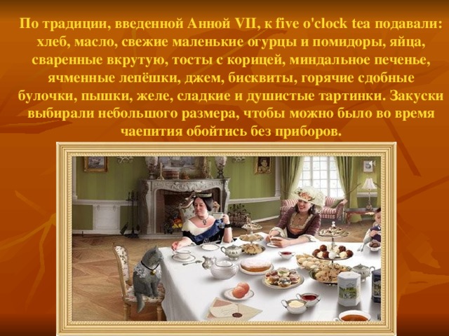 По традиции, введенной Анной VII , к five o'clock tea подавали: хлеб, масло, свежие маленькие огурцы и помидоры, яйца, сваренные вкрутую, тосты с корицей, миндальное печенье, ячменные лепёшки, джем, бисквиты, горячие сдобные булочки, пышки, желе, сладкие и душистые тартинки. Закуски выбирали небольшого размера, чтобы можно было во время чаепития обойтись без приборов.