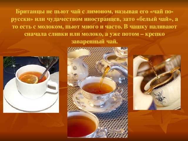 Британцы не пьют чай с лимоном, называя его «чай по-русски» или чудачеством иностранцев, зато «белый чай», а то есть с молоком, пьют много и часто. В чашку наливают сначала сливки или молоко, а уже потом – крепко заваренный чай.