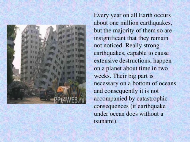 Every year on all Earth occurs about one million earthquakes, but the majority of them so are insignificant that they remain not noticed. Really strong earthquakes, capable to cause extensive destructions, happen on a planet about time in two weeks. Their big part is necessary on a bottom of oceans and consequently it is not accompanied by catastrophic consequences (if earthquake under ocean does without a tsunami).