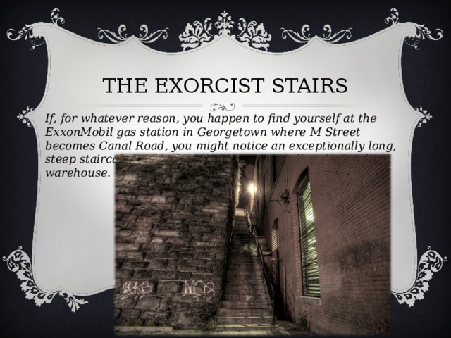 THE EXORCIST STAIRS   If, for whatever reason, you happen to find yourself at the ExxonMobil gas station in Georgetown where M Street becomes Canal Road, you might notice an exceptionally long, steep staircase wedged between a stone wall and a brick warehouse.