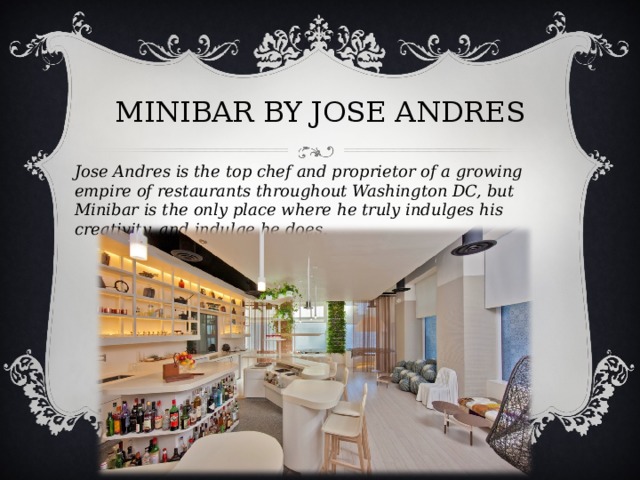 MINIBAR BY JOSE ANDRES   Jose Andres is the top chef and proprietor of a growing empire of restaurants throughout Washington DC, but Minibar is the only place where he truly indulges his creativity, and indulge he does.