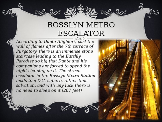 ROSSLYN METRO ESCALATOR   According to Dante Alighieri, past the wall of flames after the 7th terrace of Purgatory, there is an immense stone staircase leading to the Earthly Paradise so big that Dante and his companions are forced to spend the night sleeping on it. The street escalator in the Rosslyn Metro Station leads to a D.C. suburb, rather than salvation, and with any luck there is no need to sleep on it (207 feet)