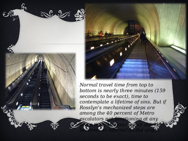 Normal travel time from top to bottom is nearly three minutes (159 seconds to be exact), time to contemplate a lifetime of sins. But if Rosslyn's mechanized steps are among the 40 percent of Metro escalators not functioning at any given time, the journey up quickly becomes as infernal as the origin.