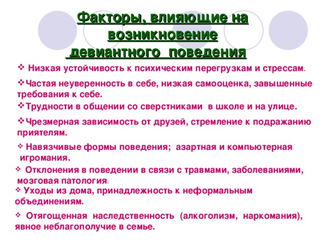 Факторы, влияющие на возникновение  девиантного поведения   Низкая устойчивость к психическим перегрузкам и стрессам . Частая неуверенность в себе, низкая самооценка, завышенные требования к себе. Трудности в общении со сверстниками в школе и на улице. Чрезмерная зависимость от друзей, стремление к подражанию приятелям.  Навязчивые формы поведения; азартная и компьютерная  игромания.  Отклонения в поведении в связи с травмами, заболеваниями,  мозговая патология .