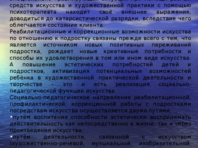 Суть арттерапевтического воздействия состоит в том, что эмоционально травмирующая ситуация при помощи разных средств искусства и художественной практики с помощью психотерапевта находит своё внешнее выражение, доводиться до катарсистической разрядки, вследствие чего облегчается состояние клиента. Реабилитационные и коррекционные возможности искусства по отношению к подростку связаны прежде всего с тем, что является источником новых позитивных переживаний подростка, рождает новые креативные потребности и способы их удовлетворения в том или ином виде искусства. А повышение эстетических потребностей детей и подростков, активизация потенциальных возможностей ребёнка в художественной практической деятельности и творчестве – это и есть реализация социально-педагогической функции искусства. Социально-педагогическое направление реабилитационной, профилактической, коррекционной работы с подростками посредствам искусства осуществляется двумя путями: