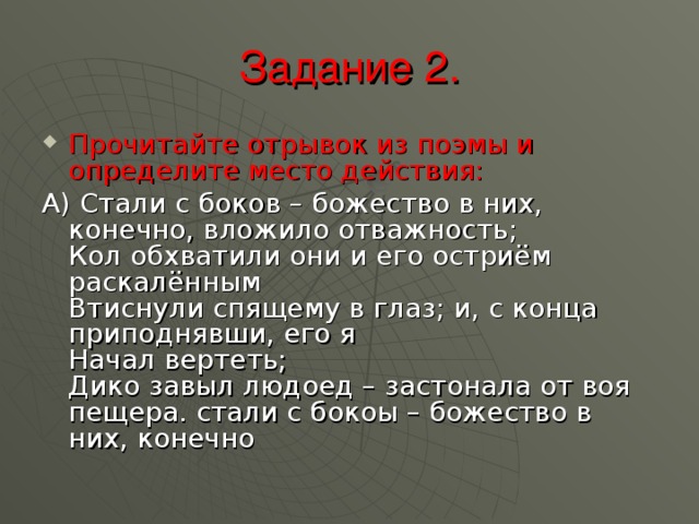 Задание 2. Прочитайте отрывок из поэмы и определите место действия: А) Стали с боков – божество в них, конечно, вложило отважность;  Кол обхватили они и его остриём раскалённым  Втиснули спящему в глаз; и, с конца приподнявши, его я  Начал вертеть;  Дико завыл людоед – застонала от воя пещера. стали с бокоы – божество в них, конечно