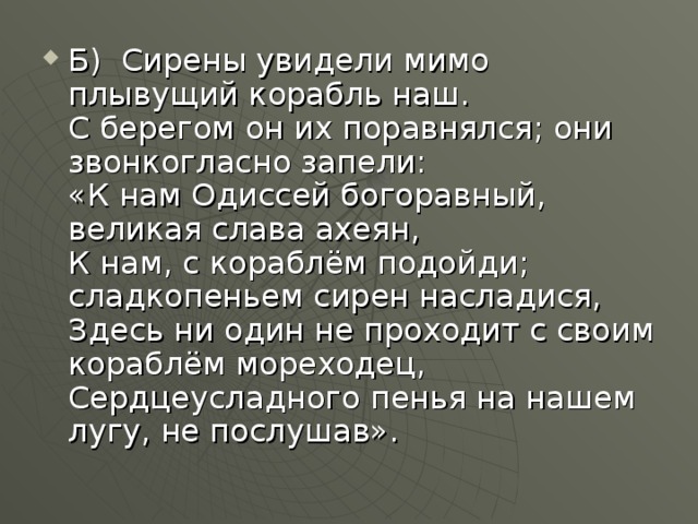 Б)  Сирены увидели мимо плывущий корабль наш.  С берегом он их поравнялся; они звонкогласно запели:  «К нам Одиссей богоравный, великая слава ахеян,   К нам, с кораблём подойди; сладкопеньем сирен насладися,  Здесь ни один не проходит с своим кораблём мореходец,  Сердцеусладного пенья на нашем лугу, не послушав».