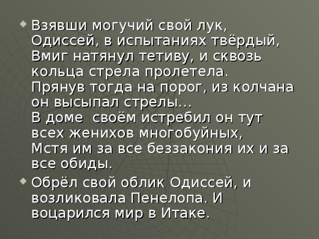 Взявши могучий свой лук, Одиссей, в испытаниях твёрдый,  Вмиг натянул тетиву, и сквозь кольца стрела пролетела.  Прянув тогда на порог, из колчана он высыпал стрелы…  В доме  своём истребил он тут всех женихов многобуйных,  Мстя им за все беззакония их и за все обиды. Обрёл свой облик Одиссей, и возликовала Пенелопа. И воцарился мир в Итаке.