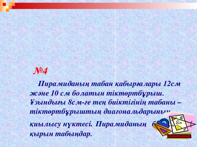 № 4    Пирамиданың табан қабырғалары 12см және 10 см болатын тіктөртбұрыш. Ұзындығы 8см-ге тең биіктігінің табаны – тіктөртбұрыштың диагональдарының қиылысу нүктесі . Пирамиданың   бүйір қырын табыңдар.