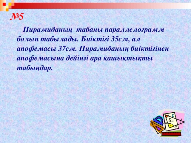 № 5  Пирамиданың табаны параллелограмм болып табылады. Биіктігі 35см, ал апофемасы 37см. Пирамиданың биіктігінен апофемасына дейінгі ара қашықтықты табыңдар.