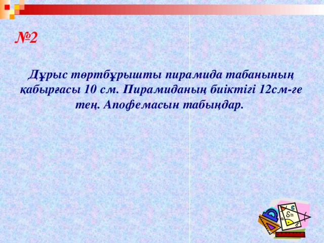 № 2  Дұрыс төртбұрышты пирамида табанының қабырғасы 10 см. Пирамиданың биіктігі 12см-ге тең. Апофемасын табыңдар.