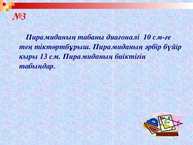 № 3   Пирамиданың табаны диагоналі 10 см-ге тең тіктөртбұрыш. Пирамиданың әрбір бүйір қыры 13 см. Пирамиданың биіктігін табыңдар.