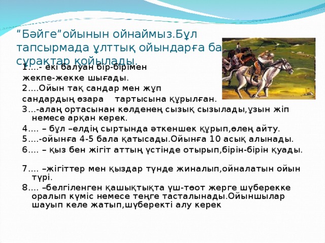 “ Бәйге”ойынын ойнаймыз.Бұл  тапсырмада ұлттық ойындарға байланысты сұрақтар қойылады. 1....- екі балуан бір-бірімен жекпе-жекке шығады. 2....Ойын тақ сандар мен жұп сандардың өзара тартысына құрылған. 3...-алаң ортасынан көлденең сызық сызылады,ұзын жіп немесе арқан керек. 4.... – бұл –елдің сыртында әткеншек құрып,өлең айту. 5....-ойынға 4-5 бала қатысады.Ойынға 10 асық алынады. 6.... – қыз бен жігіт аттың үстінде отырып,бірін-бірін қуады. 7.... –жігіттер мен қыздар түнде жиналып,ойналатын ойын түрі. 8.... –белгіленген қашықтықта үш-төот жерге шүберекке оралып күміс немесе теңге тасталынады.Ойыншылар шауып келе жатып,шүберекті алу керек