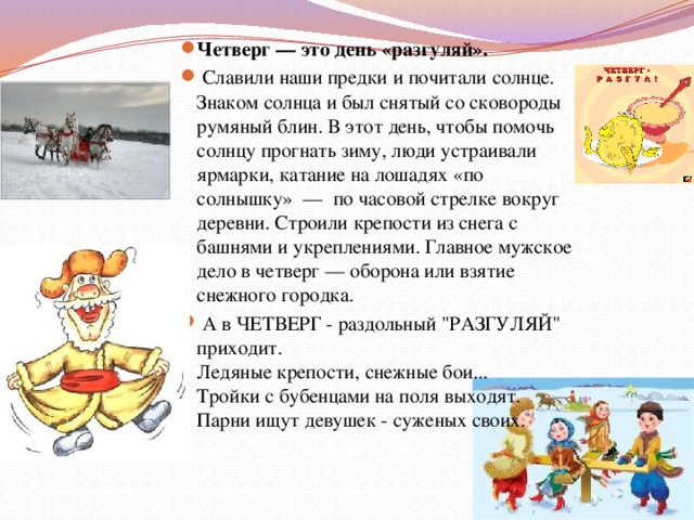 Четверг — это день «разгуляй».  Славили наши предки и почитали солнце. Знаком солнца и был снятый со сковороды румяный блин. В этот день, чтобы помочь солнцу прогнать зиму, люди устраивали ярмарки, катание на лошадях «по солнышку» — по часовой стрелке вокруг деревни. Строили крепости из снега с башнями и укреплениями. Главное мужское дело в четверг — оборона или взятие снежного городка.  А в ЧЕТВЕРГ - раздольный 