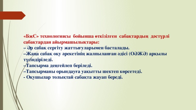 «БжС» технологиясы  бойынша өткізілген  сабақтардың  дәстүрлі сабақтардан айырмашылықтары:   – Әр сабақ сергіту жаттығуларымен басталады.  –Жаңа сабақ оқу әрекетінің жалпыланған әдісі (ОӘЖӘ) арқылы түсіндіріледі.  –Тапсырма деңгейлеп беріледі.  –Тапсырманы орындауға уақытты шектеп көрсетеді.  - Оқушылар толықтай сабақта жауап береді.