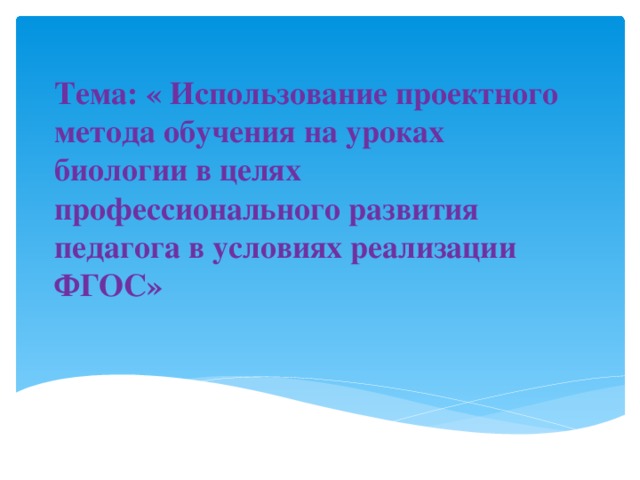 Тема: « Использование проектного метода обучения на уроках биологии в целях профессионального развития педагога в условиях реализации ФГОС»