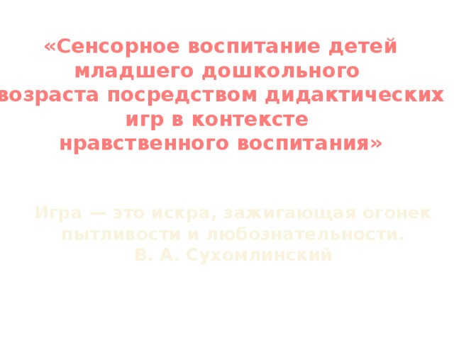 «Сенсорное воспитание детей младшего дошкольного  возраста посредством дидактических игр в контексте  нравственного воспитания» Игра — это искра, зажигающая огонек пытливости и любознательности. В. А. Сухомлинский