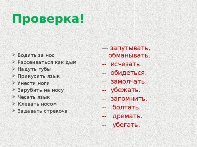 Проверка! Водить за нос Рассеиваться как дым Надуть губы Прикусить язык Унести ноги Зарубить на носу Чесать язык Клевать носом Задавать стрекоча --- запутывать, обманывать. -- исчезать. -- обидеться. -- замолчать. -- убежать. -- запомнить. -- болтать. -- дремать. -- убегать.  