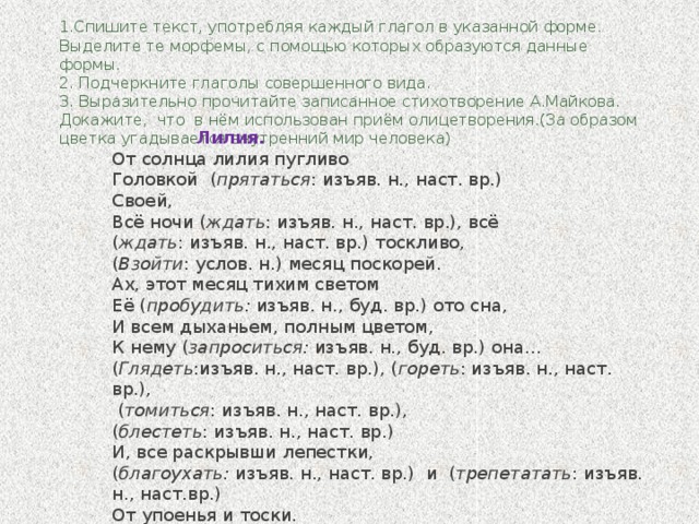 1.Спишите текст, употребляя каждый глагол в указанной форме. Выделите те морфемы, с помощью которых образуются данные формы.  2. Подчеркните глаголы совершенного вида.  3. Выразительно прочитайте записанное стихотворение А.Майкова. Докажите, что в нём использован приём олицетворения.(За образом цветка угадывается внутренний мир человека)       Лилия. От солнца лилия пугливо Головкой ( прятаться : изъяв. н., наст. вр.) Своей, Всё ночи ( ждать : изъяв. н., наст. вр.), всё ( ждать : изъяв. н., наст. вр.) тоскливо, ( Взойти : услов. н.) месяц поскорей. Ах, этот месяц тихим светом Её ( пробудить: изъяв. н., буд. вр.) ото сна, И всем дыханьем, полным цветом, К нему ( запроситься: изъяв. н., буд. вр.) она… ( Глядеть :изъяв. н., наст. вр.), ( гореть : изъяв. н., наст. вр.),  ( томиться : изъяв. н., наст. вр.), ( блестеть : изъяв. н., наст. вр.) И, все раскрывши лепестки, ( благоухать: изъяв. н., наст. вр.) и ( трепетатать : изъяв. н., наст.вр.) От упоенья и тоски.