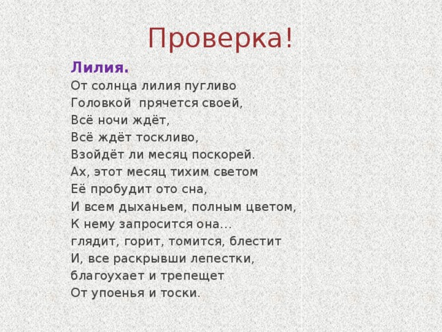 Проверка! Лилия. От солнца лилия пугливо Головкой прячется своей, Всё ночи ждёт, Всё ждёт тоскливо, Взойдёт ли месяц поскорей. Ах, этот месяц тихим светом Её пробудит ото сна, И всем дыханьем, полным цветом, К нему запросится она… глядит, горит, томится, блестит И, все раскрывши лепестки, благоухает и трепещет От упоенья и тоски.