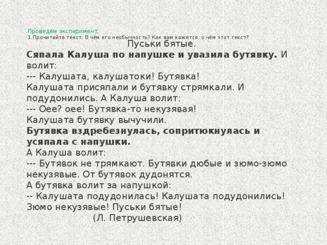 Проведём эксперимент.  1.Прочитайте текст. В чём его необычность? Как вам кажется, о чём этот текст?     Пуськи бятые. Сяпала Калуша по напушке и увазила бутявку. И волит: --- Калушата, калушатоки! Бутявка! Калушата присяпали и бутявку стрямкали. И подудонились. А Калуша волит: --- Оее? оее! Бутявка-то некузявая! Калушата бутявку вычучили. Бутявка вздребезнулась, сопритюкнулась и усяпала с напушки. А Калуша волит: --- Бутявок не трямкают. Бутявки дюбые и зюмо-зюмо некузявые. От бутявок дудонятся. А бутявка волит за напушкой: -- Калушата подудонилась! Калушата подудонились! Зюмо некузявые! Пуськи бятые!  (Л. Петрушевская)