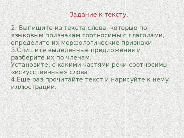 Задание к тексту.   2. Выпишите из текста слова, которые по языковым признакам соотносимы с глаголами, определите их морфологические признаки.  3.Спишите выделенные предложения и разберите их по членам.  Установите, с какими частями речи соотносимы «искусственные» слова.  4.Ещё раз прочитайте текст и нарисуйте к нему иллюстрации.   