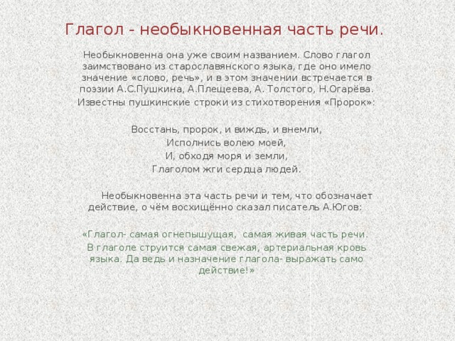 Глагол - необыкновенная часть речи. Необыкновенна она уже своим названием. Слово глагол заимствовано из старославянского языка, где оно имело значение «слово, речь», и в этом значении встречается в поэзии А.С.Пушкина, А.Плещеева, А. Толстого, Н.Огарёва. Известны пушкинские строки из стихотворения «Пророк»:   Восстань, пророк, и виждь, и внемли, Исполнись волею моей, И, обходя моря и земли, Глаголом жги сердца людей.  Необыкновенна эта часть речи и тем, что обозначает действие, о чём восхищённо сказал писатель А.Югов: «Глагол- самая огнепышущая, самая живая часть речи. В глаголе струится самая свежая, артериальная кровь языка. Да ведь и назначение глагола- выражать само действие!»