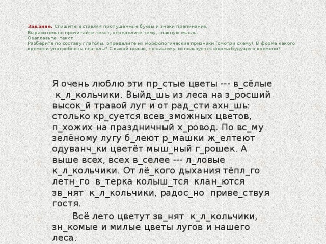 Задание. Спишите, вставляя пропущенные буквы и знаки препинания.  Выразительно прочитайте текст, определите тему, главную мысль.  Озаглавьте текст.  Разберите по составу глаголы, определите их морфологические признаки (смотри схему). В форме какого времени употреблены глаголы? С какой целью, по-вашему, используется форма будущего времени?      Я очень люблю эти пр_стые цветы --- в_сёлые к_л_кольчики. Выйд_шь из леса на з_росший высок_й травой луг и от рад_сти ахн_шь: столько кр_суется всев_зможных цветов, п_хожих на праздничный х_ровод. По вс_му зелёному лугу б_леют р_машки ж_елтеют одуванч_ки цветёт мыш_ный г_рошек. А выше всех, всех в_селее --- л_ловые к_л_кольчики. От лё_кого дыхания тёпл_го летн_го в_терка колыш_тся клан_ются зв_нят к_л_кольчики, радос_но приве_ствуя гостя.  Всё лето цветут зв_нят к_л_кольчики, зн_комые и милые цветы лугов и нашего леса.  (И. Соколов – Микитов)