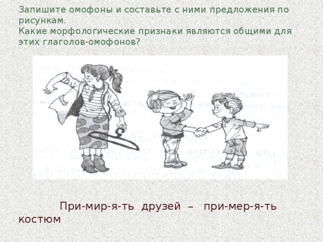 Запишите омофоны и составьте с ними предложения по рисункам.  Какие морфологические признаки являются общими для этих глаголов-омофонов?                При-мир-я-ть друзей – при-мер-я-ть костюм