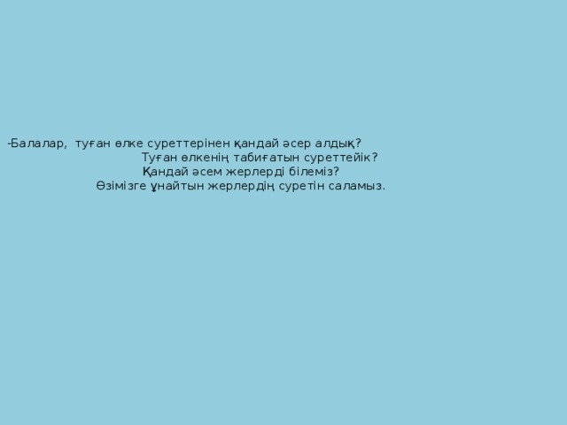 -Балалар, туған өлке суреттерінен қандай әсер алдық? Туған өлкенің табиғатын суреттейік?  Қандай әсем жерлерді білеміз?  Өзімізге ұнайтын жерлердің суретін саламыз.