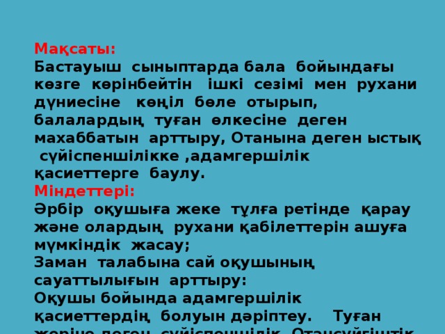 Мақсаты: Бастауыш сыныптарда бала бойындағы көзге көрінбейтін ішкі сезімі мен рухани дүниесіне көңіл бөле отырып, балалардың туған өлкесіне деген махаббатын арттыру, Отанына деген ыстық сүйіспеншілікке ,адамгершілік қасиеттерге баулу. Міндеттері: Әрбір оқушыға жеке тұлға ретінде қарау және олардың рухани қабілеттерін ашуға мүмкіндік жасау; Заман талабына сай оқушының сауаттылығын арттыру: Оқушы бойында адамгершілік қасиеттердің болуын дәріптеу. Туған жеріне деген сүйіспеншілік, Отансүйгіштік негіздерін қалыптастыру және оны дамыту үшін жағдай жасау.