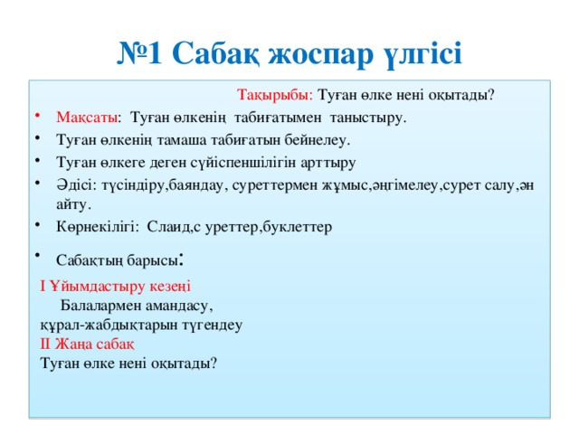 № 1 Сабақ жоспар үлгісі Тақырыбы: Туған өлке нені оқытады? Мақсаты : Туған өлкенің табиғатымен таныстыру. Туған өлкенің тамаша табиғатын бейнелеу. Туған өлкеге деген сүйіспеншілігін арттыру Әдісі: түсіндіру,баяндау, суреттермен жұмыс,әңгімелеу,сурет салу,ән айту. Көрнекілігі: Слаид,с уреттер,буклеттер Сабақтың барысы : І Ұйымдастыру кезеңі  Балалармен амандасу, құрал-жабдықтарын түгендеу  ІІ Жаңа сабақ  Туған өлке нені оқытады?