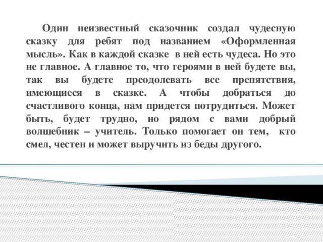 Один неизвестный сказочник создал чудесную сказку для ребят под названием «Оформленная мысль». Как в каждой сказке в ней есть чудеса. Но это не главное. А главное то, что героями в ней будете вы, так вы будете преодолевать все препятствия, имеющиеся в сказке. А чтобы добраться до счастливого конца, нам придется потрудиться. Может быть, будет трудно, но рядом с вами добрый волшебник – учитель. Только помогает он тем, кто смел, честен и может выручить из беды другого.