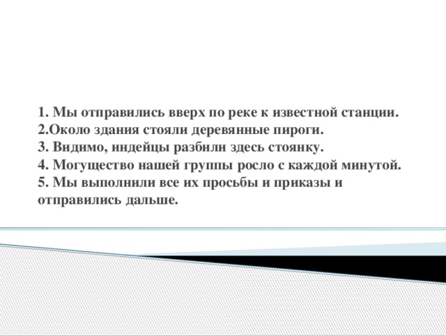 1. Мы отправились вверх по реке к известной станции.  2.Около здания стояли деревянные пироги.  3. Видимо, индейцы разбили здесь стоянку.  4. Могущество нашей группы росло с каждой минутой.  5. Мы выполнили все их просьбы и приказы и отправились дальше.