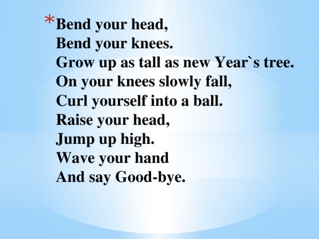Bend your head,  Bend your knees.  Grow up as tall as new Year`s tree.  On your knees slowly fall,  Curl yourself into a ball.  Raise your head,  Jump up high.  Wave your hand  And say Good-bye.   