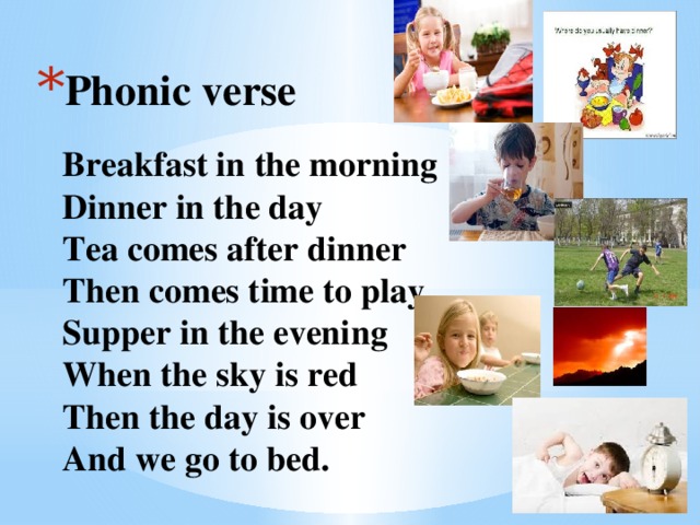 Phonic verse   Breakfast in the morning  Dinner in the day  Tea comes after dinner  Then comes time to play.  Supper in the evening  When the sky is red  Then the day is over  And we go to bed.